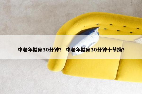 中老年健身30分钟？ 中老年健身30分钟十节操？