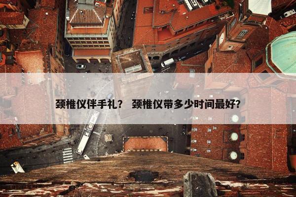 颈椎仪伴手礼？ 颈椎仪带多少时间最好？