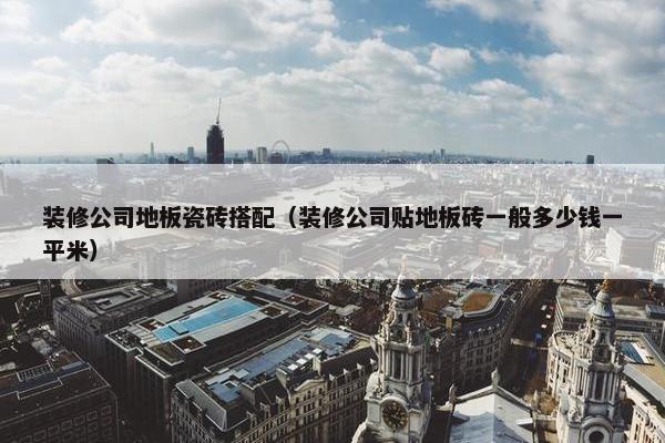 装修公司地板瓷砖搭配（装修公司贴地板砖一般多少钱一平米）
