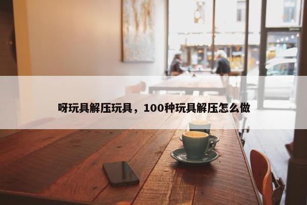 呀玩具解压玩具，100种玩具解压怎么做