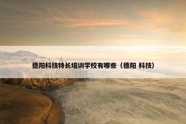 德阳科技特长培训学校有哪些（德阳 科技）