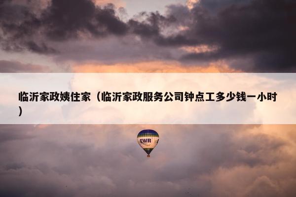 临沂家政姨住家（临沂家政服务公司钟点工多少钱一小时）
