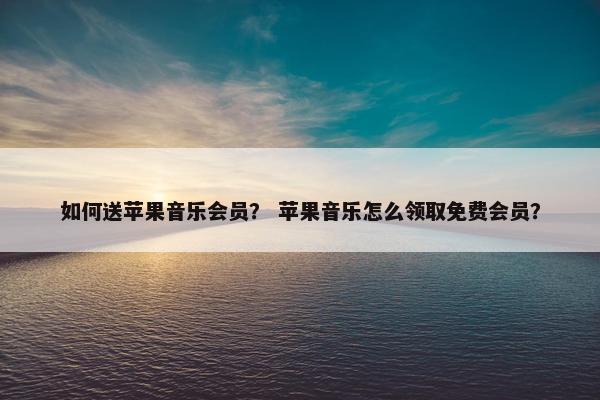 如何送苹果音乐会员？ 苹果音乐怎么领取免费会员？
