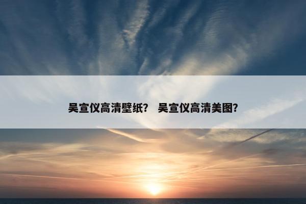 吴宣仪高清壁纸？ 吴宣仪高清美图？