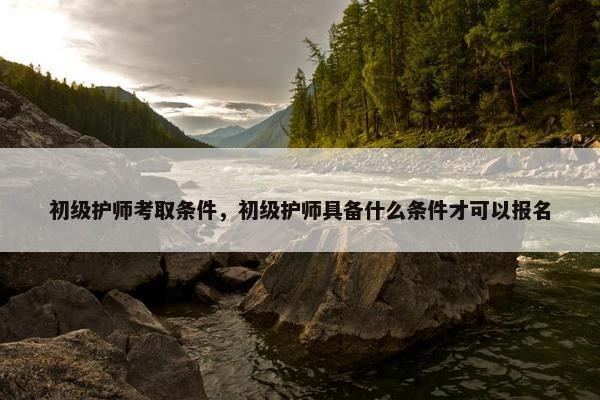 初级护师考取条件，初级护师具备什么条件才可以报名