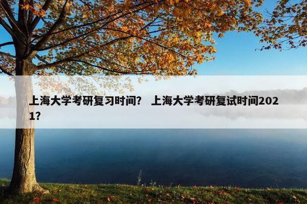 上海大学考研复习时间？ 上海大学考研复试时间2021？