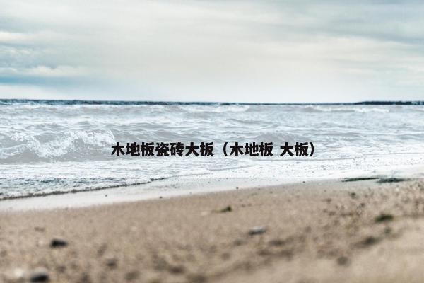 木地板瓷砖大板（木地板 大板）