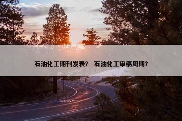 石油化工期刊发表？ 石油化工审稿周期？