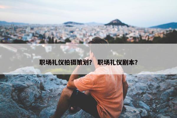 职场礼仪拍摄策划？ 职场礼仪剧本？