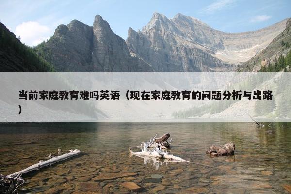 当前家庭教育难吗英语（现在家庭教育的问题分析与出路）