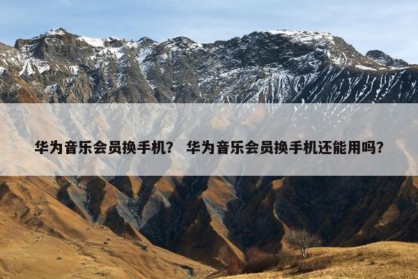 华为音乐会员换手机？ 华为音乐会员换手机还能用吗？