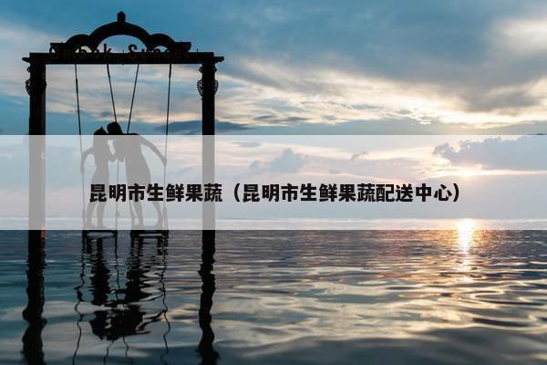 昆明市生鲜果蔬（昆明市生鲜果蔬配送中心）