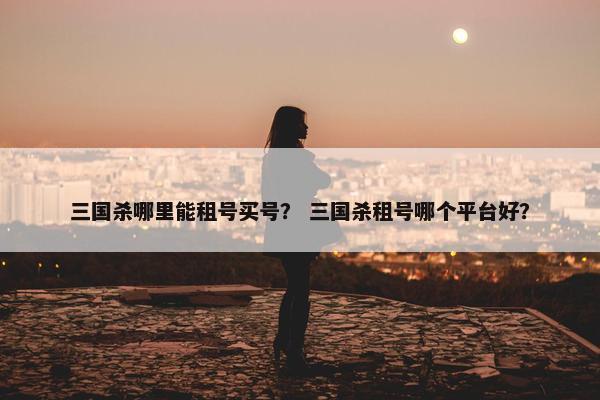 三国杀哪里能租号买号？ 三国杀租号哪个平台好？