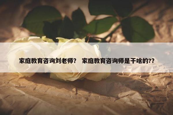 家庭教育咨询刘老师？ 家庭教育咨询师是干啥的?？