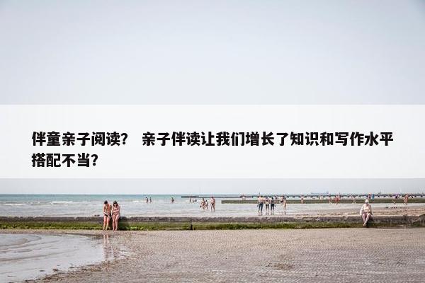 伴童亲子阅读？ 亲子伴读让我们增长了知识和写作水平搭配不当？