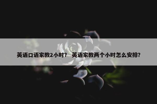 英语口语家教2小时？ 英语家教两个小时怎么安排？
