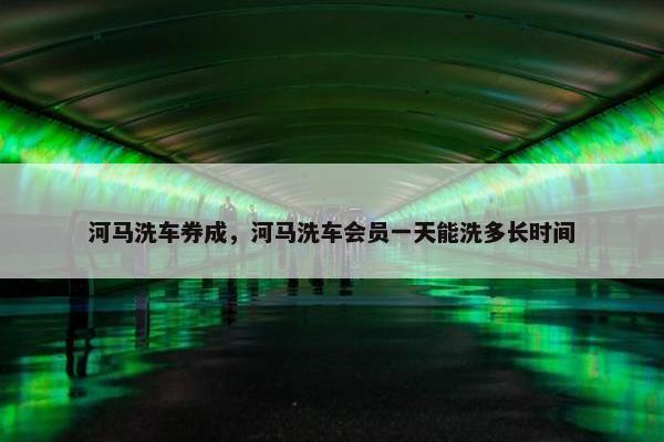 河马洗车券成，河马洗车会员一天能洗多长时间