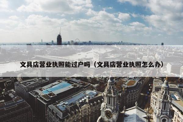 文具店营业执照能过户吗（文具店营业执照怎么办）