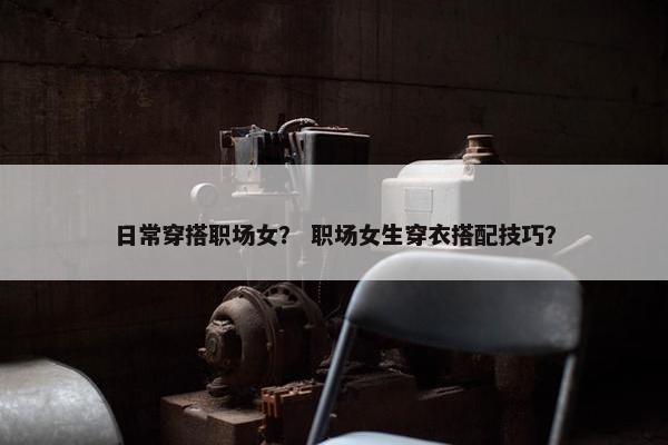 日常穿搭职场女？ 职场女生穿衣搭配技巧？