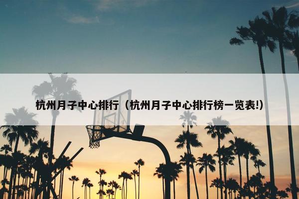 杭州月子中心排行（杭州月子中心排行榜一览表!）
