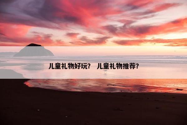 儿童礼物好玩？ 儿童礼物推荐？