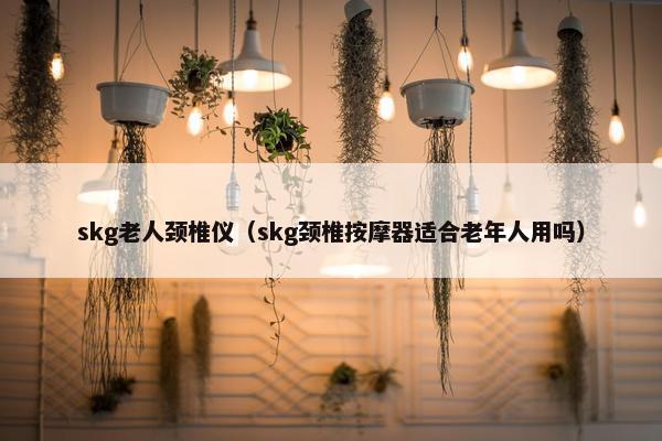 skg老人颈椎仪（skg颈椎按摩器适合老年人用吗）
