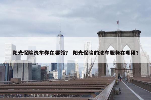 阳光保险洗车券在哪领？ 阳光保险的洗车服务在哪用？