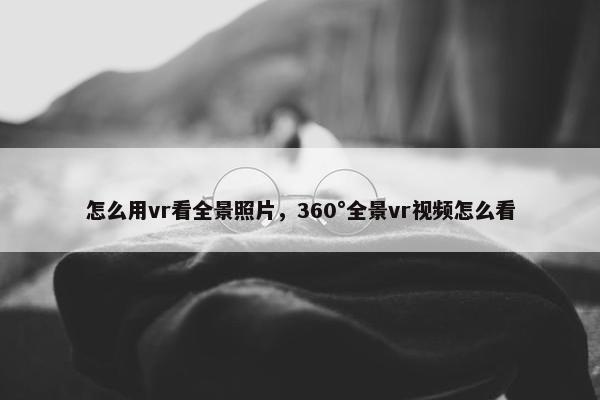 怎么用vr看全景照片，360°全景vr视频怎么看