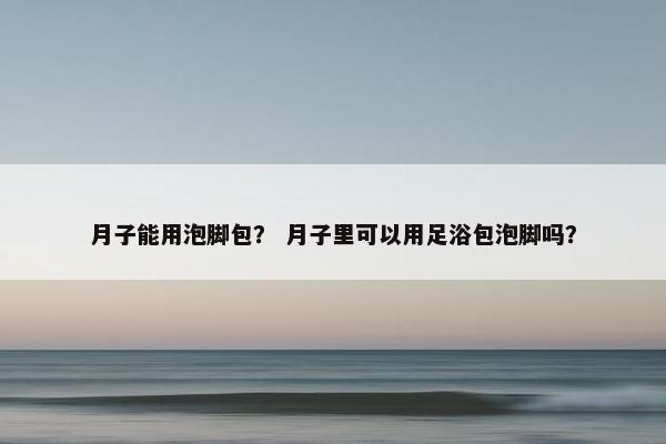 月子能用泡脚包？ 月子里可以用足浴包泡脚吗？