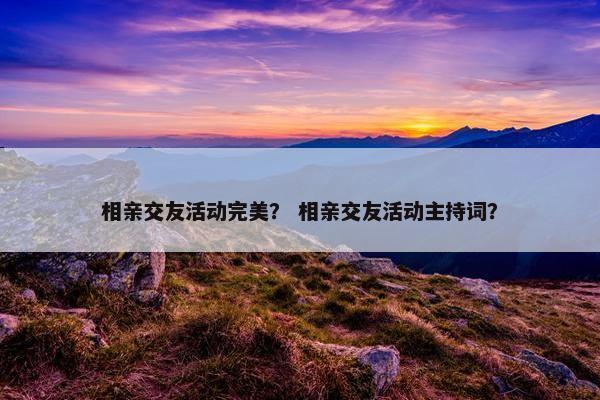 相亲交友活动完美？ 相亲交友活动主持词？