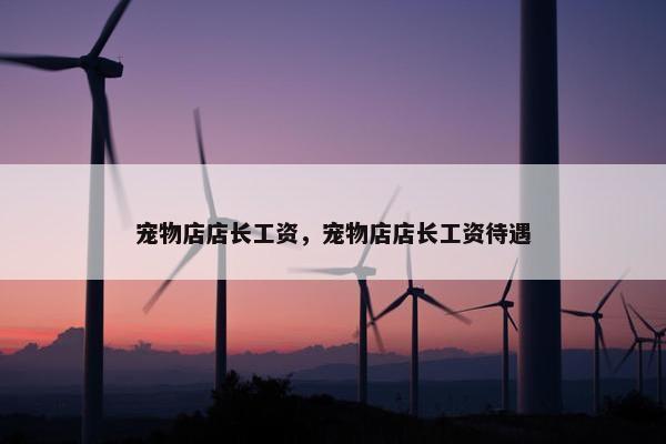 宠物店店长工资，宠物店店长工资待遇