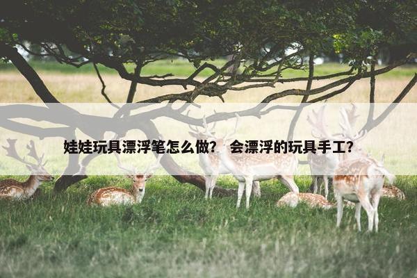娃娃玩具漂浮笔怎么做？ 会漂浮的玩具手工？