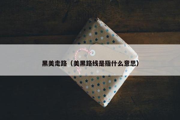 黑美走路（美黑路线是指什么意思）