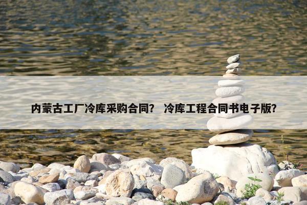 内蒙古工厂冷库采购合同？ 冷库工程合同书电子版？