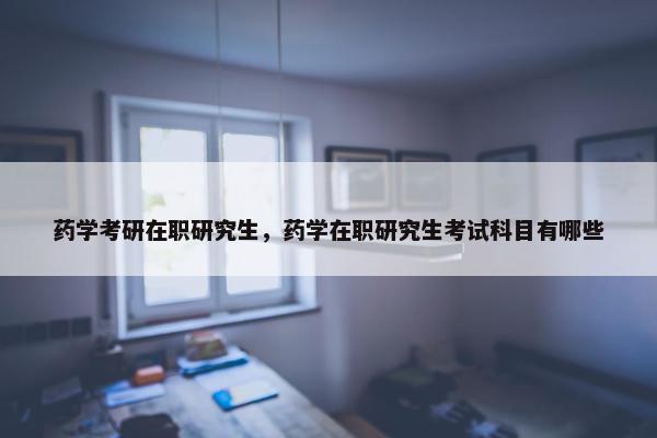 药学考研在职研究生，药学在职研究生考试科目有哪些