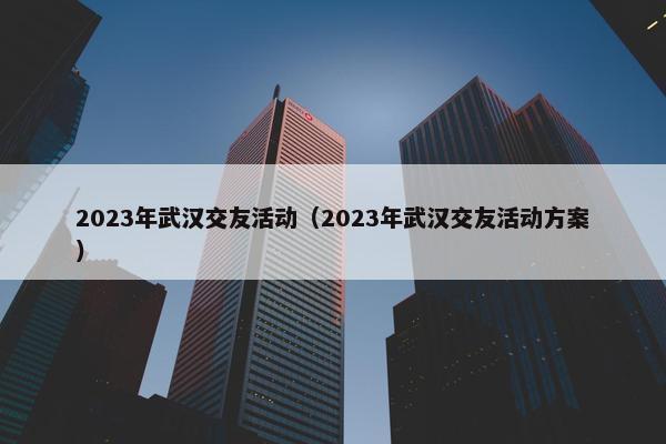 2023年武汉交友活动（2023年武汉交友活动方案）