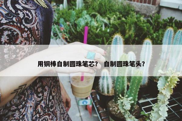 用铜棒自制圆珠笔芯？ 自制圆珠笔头？