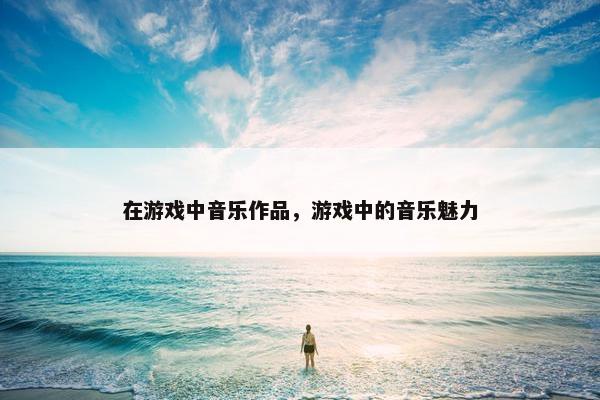 在游戏中音乐作品，游戏中的音乐魅力