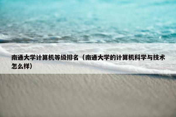 南通大学计算机等级排名（南通大学的计算机科学与技术怎么样）