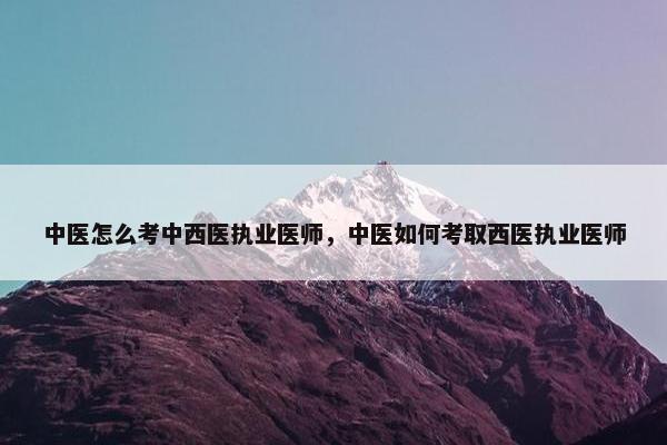中医怎么考中西医执业医师，中医如何考取西医执业医师