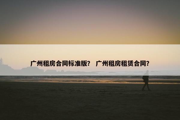 广州租房合同标准版？ 广州租房租赁合同？