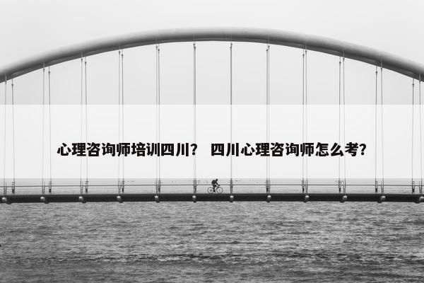 心理咨询师培训四川？ 四川心理咨询师怎么考？