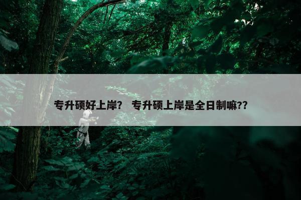 专升硕好上岸？ 专升硕上岸是全日制嘛?？