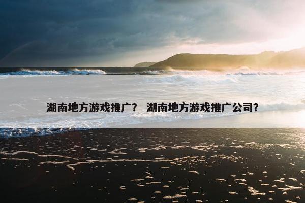 湖南地方游戏推广？ 湖南地方游戏推广公司？
