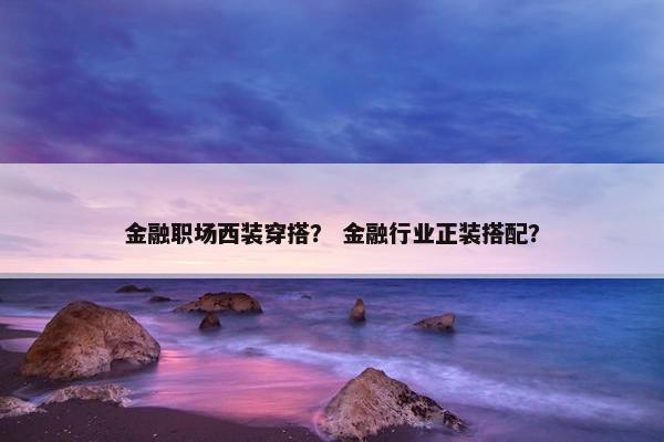 金融职场西装穿搭？ 金融行业正装搭配？