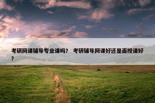 考研网课辅导专业课吗？ 考研辅导网课好还是面授课好？