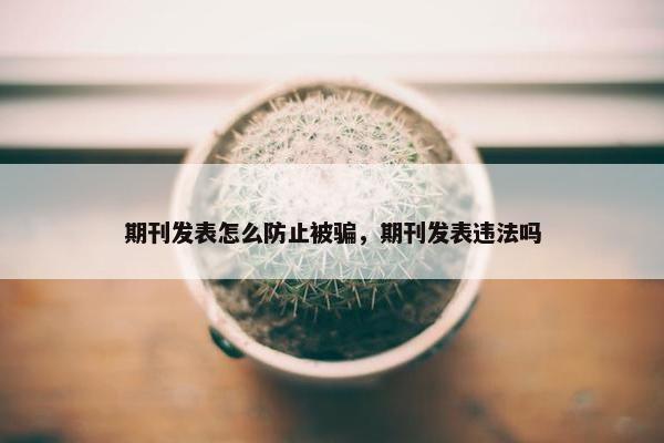 期刊发表怎么防止被骗，期刊发表违法吗