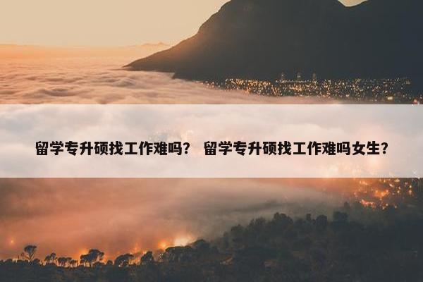 留学专升硕找工作难吗？ 留学专升硕找工作难吗女生？