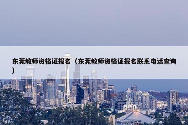 东莞教师资格证报名（东莞教师资格证报名联系电话查询）