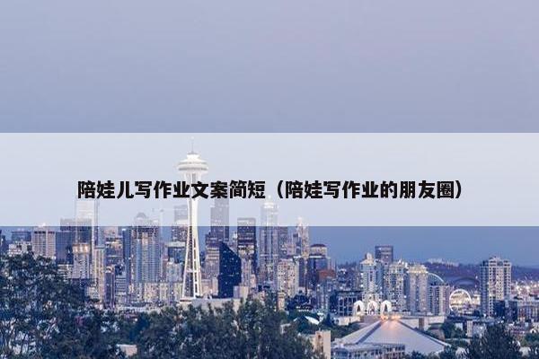 陪娃儿写作业文案简短（陪娃写作业的朋友圈）